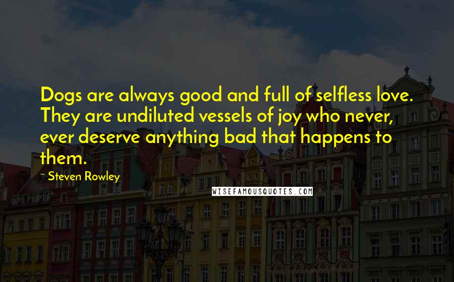 Steven Rowley Quotes: Dogs are always good and full of selfless love. They are undiluted vessels of joy who never, ever deserve anything bad that happens to them.