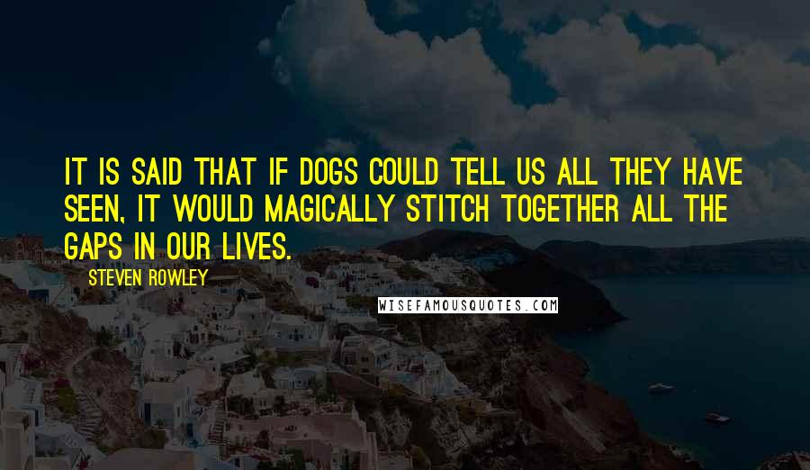 Steven Rowley Quotes: It is said that if dogs could tell us all they have seen, it would magically stitch together all the gaps in our lives.