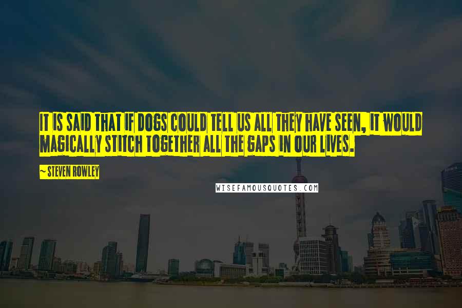 Steven Rowley Quotes: It is said that if dogs could tell us all they have seen, it would magically stitch together all the gaps in our lives.