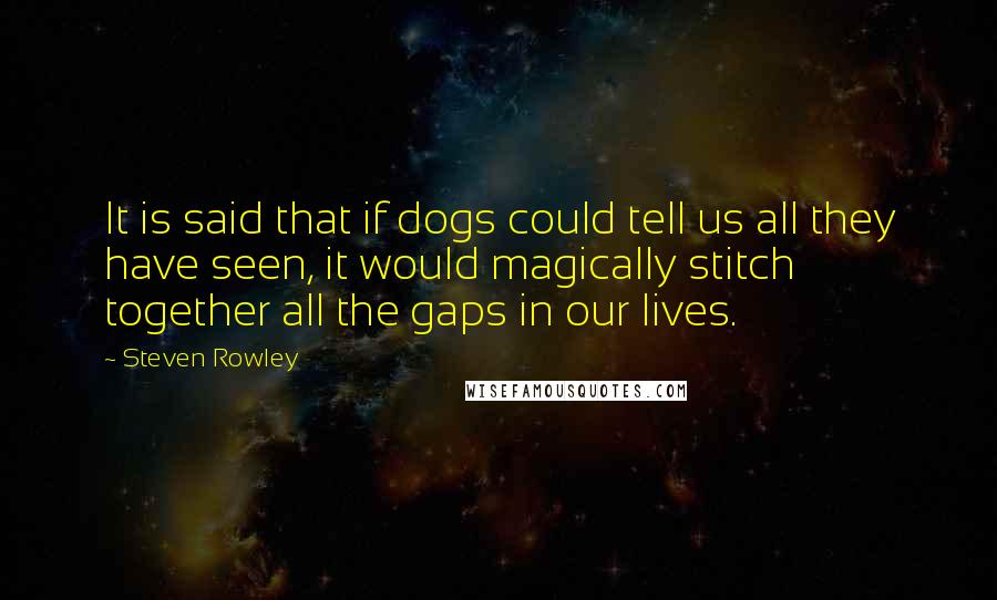 Steven Rowley Quotes: It is said that if dogs could tell us all they have seen, it would magically stitch together all the gaps in our lives.