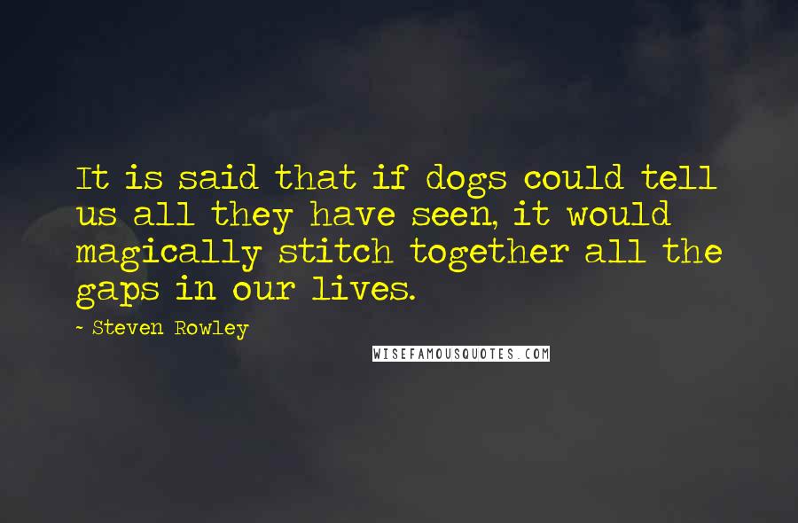 Steven Rowley Quotes: It is said that if dogs could tell us all they have seen, it would magically stitch together all the gaps in our lives.