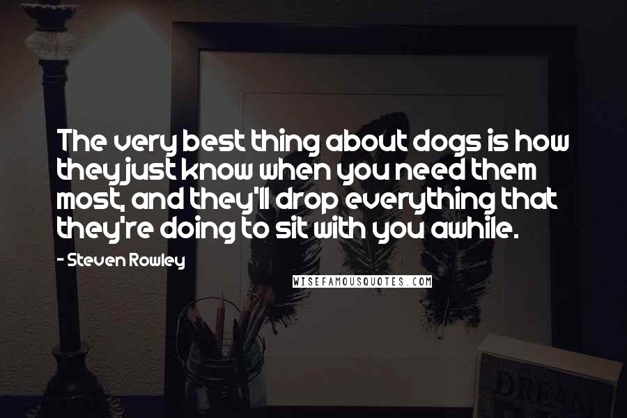 Steven Rowley Quotes: The very best thing about dogs is how they just know when you need them most, and they'll drop everything that they're doing to sit with you awhile.