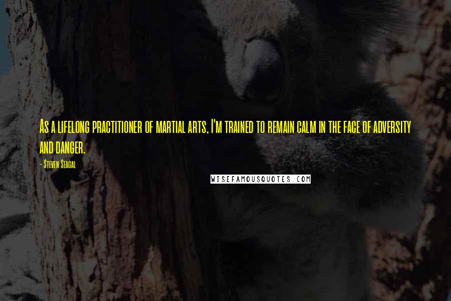 Steven Seagal Quotes: As a lifelong practitioner of martial arts, I'm trained to remain calm in the face of adversity and danger.