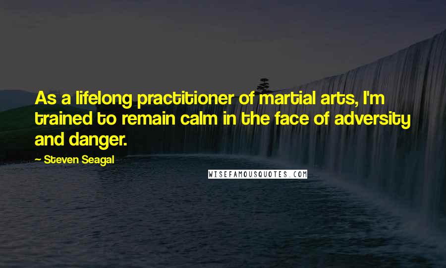 Steven Seagal Quotes: As a lifelong practitioner of martial arts, I'm trained to remain calm in the face of adversity and danger.