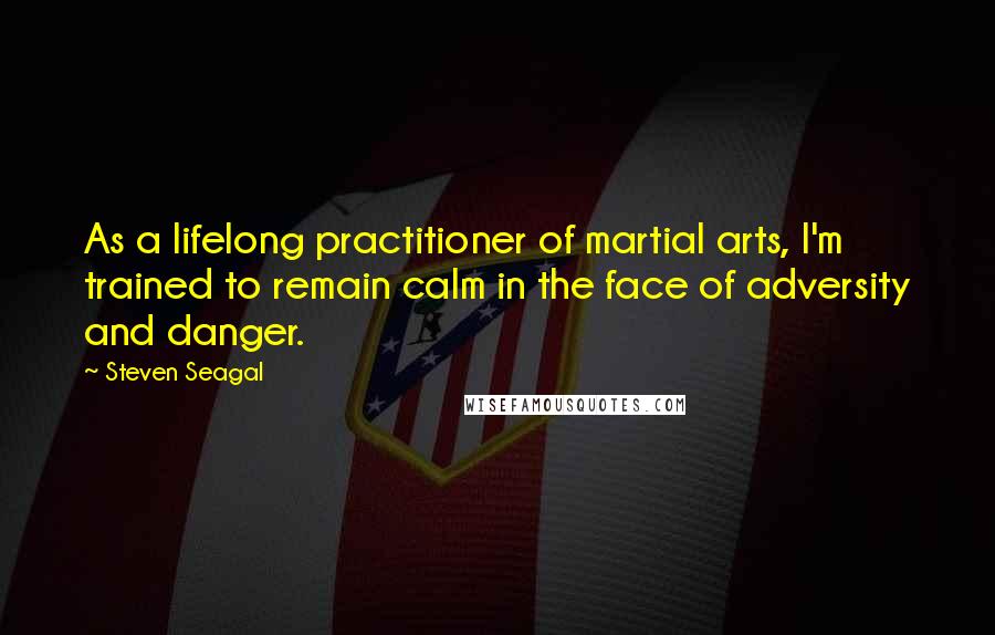 Steven Seagal Quotes: As a lifelong practitioner of martial arts, I'm trained to remain calm in the face of adversity and danger.