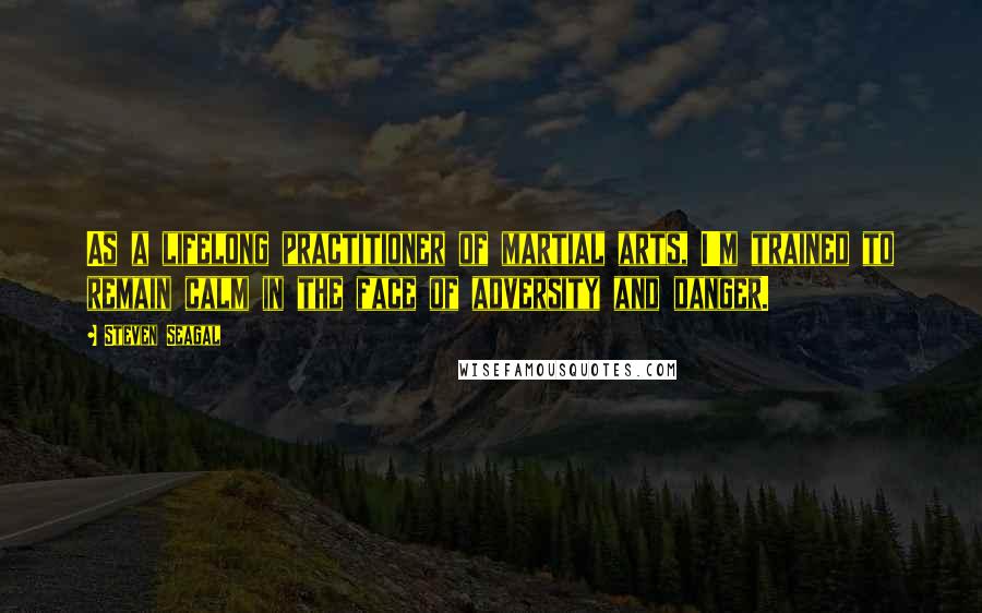 Steven Seagal Quotes: As a lifelong practitioner of martial arts, I'm trained to remain calm in the face of adversity and danger.