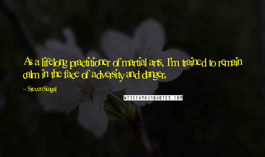 Steven Seagal Quotes: As a lifelong practitioner of martial arts, I'm trained to remain calm in the face of adversity and danger.