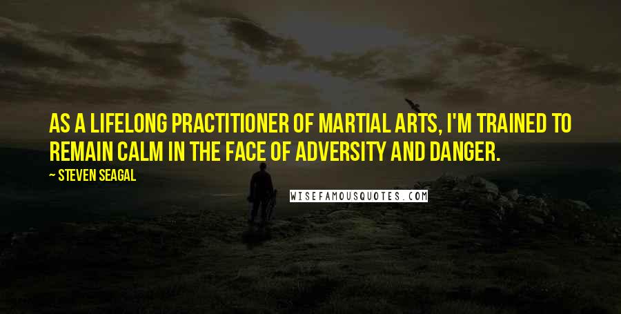 Steven Seagal Quotes: As a lifelong practitioner of martial arts, I'm trained to remain calm in the face of adversity and danger.