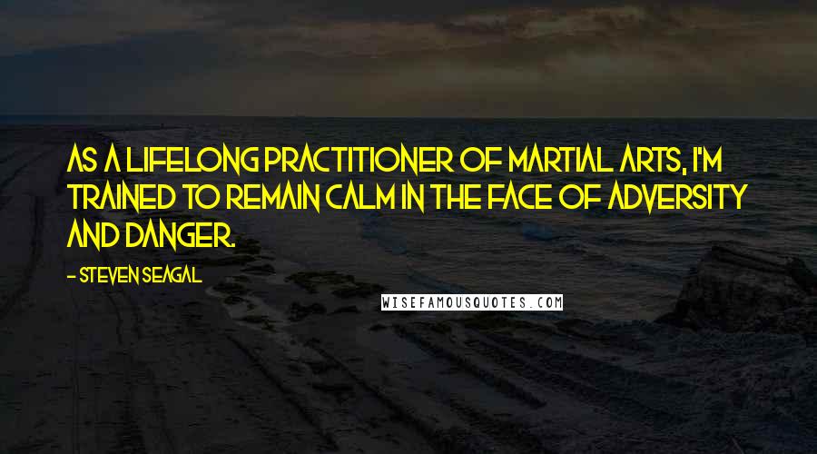 Steven Seagal Quotes: As a lifelong practitioner of martial arts, I'm trained to remain calm in the face of adversity and danger.
