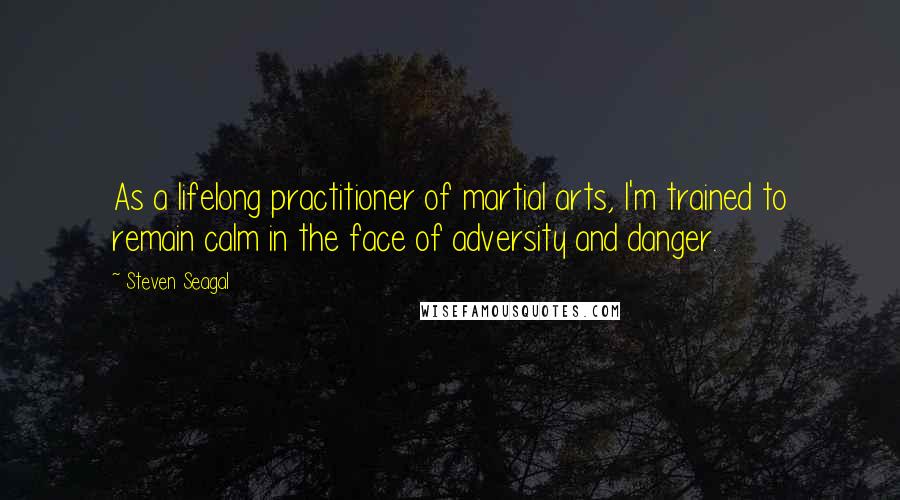 Steven Seagal Quotes: As a lifelong practitioner of martial arts, I'm trained to remain calm in the face of adversity and danger.