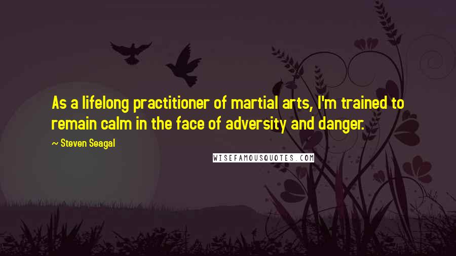 Steven Seagal Quotes: As a lifelong practitioner of martial arts, I'm trained to remain calm in the face of adversity and danger.