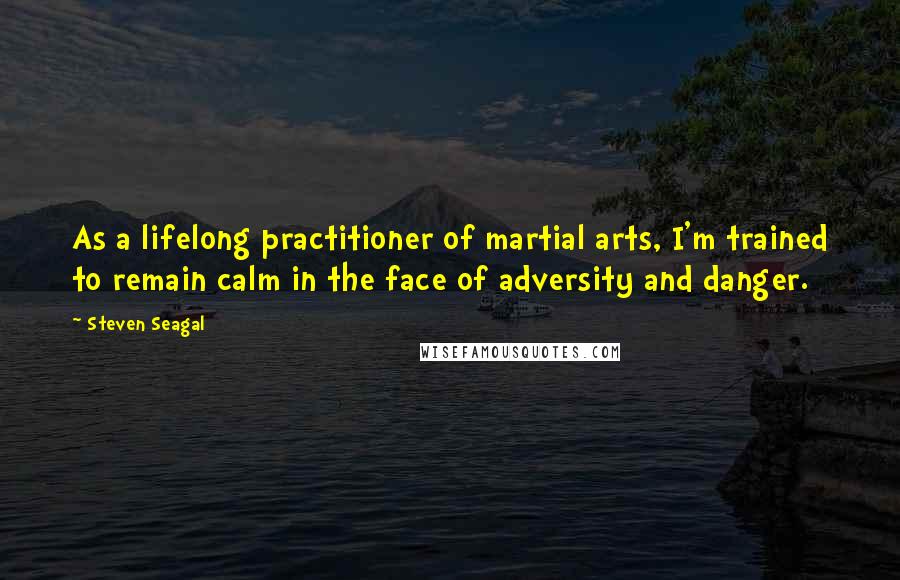 Steven Seagal Quotes: As a lifelong practitioner of martial arts, I'm trained to remain calm in the face of adversity and danger.