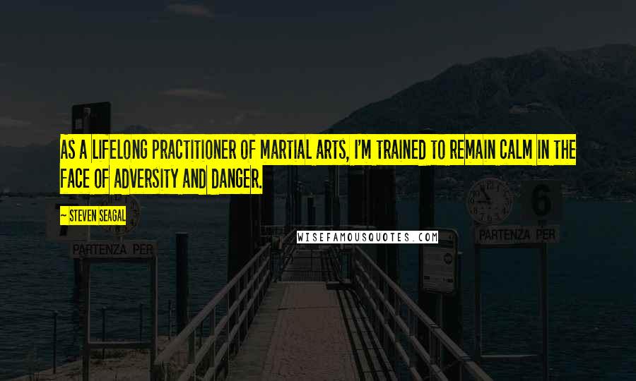 Steven Seagal Quotes: As a lifelong practitioner of martial arts, I'm trained to remain calm in the face of adversity and danger.