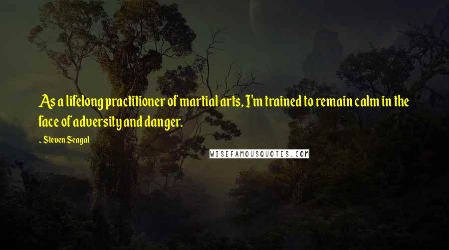 Steven Seagal Quotes: As a lifelong practitioner of martial arts, I'm trained to remain calm in the face of adversity and danger.