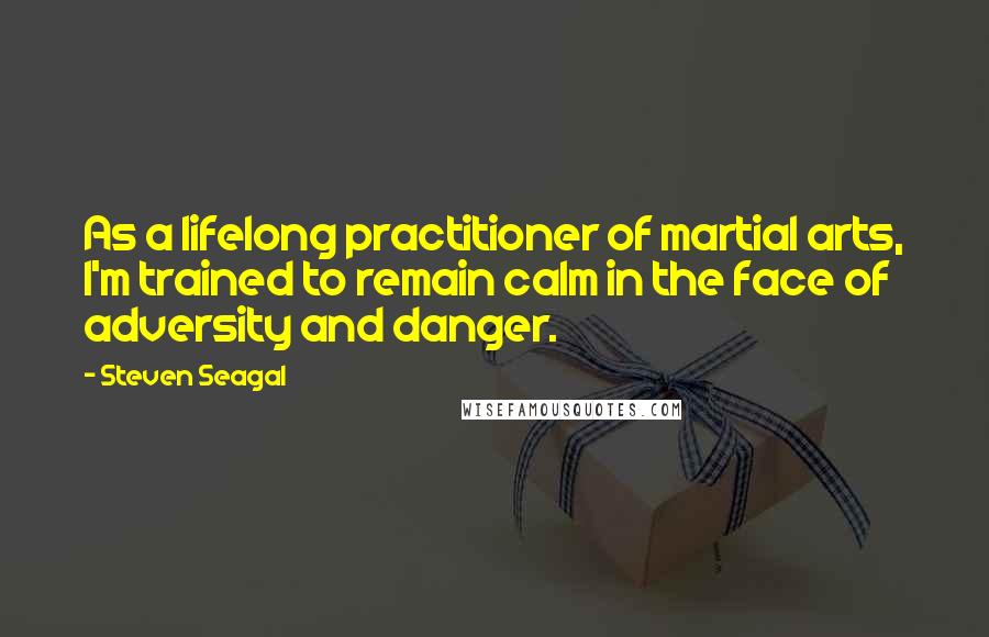 Steven Seagal Quotes: As a lifelong practitioner of martial arts, I'm trained to remain calm in the face of adversity and danger.