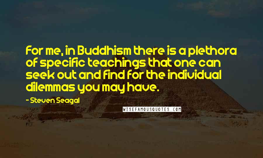 Steven Seagal Quotes: For me, in Buddhism there is a plethora of specific teachings that one can seek out and find for the individual dilemmas you may have.