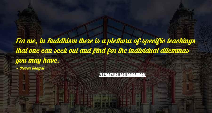 Steven Seagal Quotes: For me, in Buddhism there is a plethora of specific teachings that one can seek out and find for the individual dilemmas you may have.