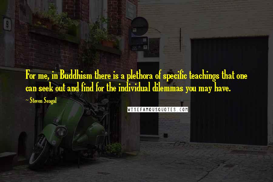 Steven Seagal Quotes: For me, in Buddhism there is a plethora of specific teachings that one can seek out and find for the individual dilemmas you may have.