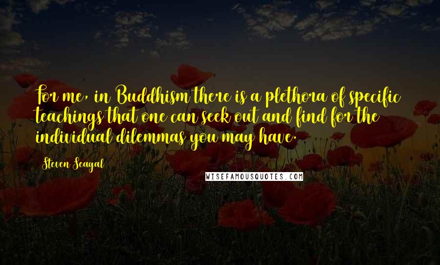 Steven Seagal Quotes: For me, in Buddhism there is a plethora of specific teachings that one can seek out and find for the individual dilemmas you may have.