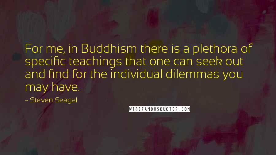 Steven Seagal Quotes: For me, in Buddhism there is a plethora of specific teachings that one can seek out and find for the individual dilemmas you may have.