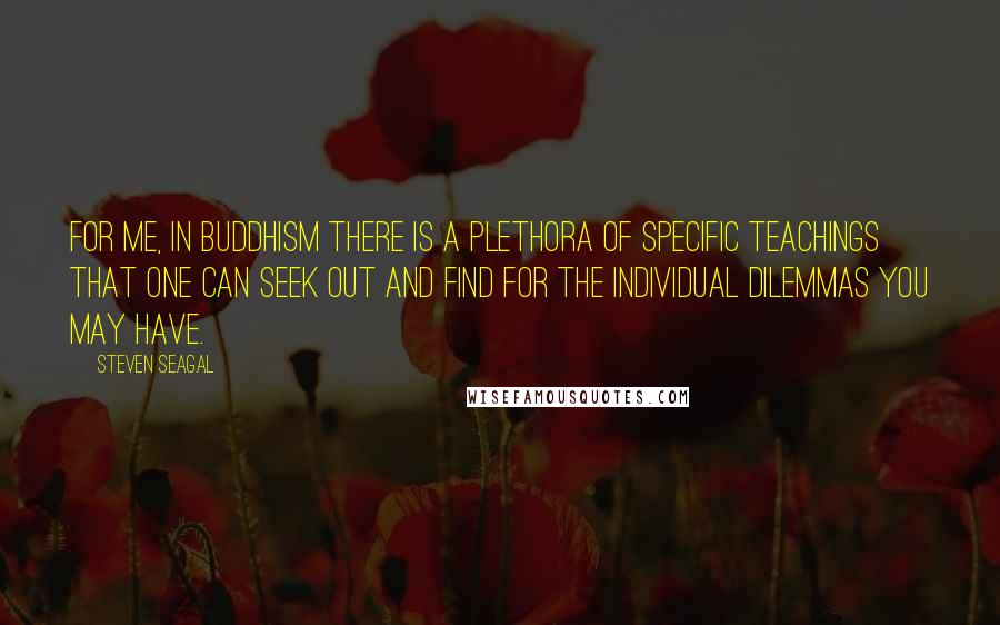 Steven Seagal Quotes: For me, in Buddhism there is a plethora of specific teachings that one can seek out and find for the individual dilemmas you may have.