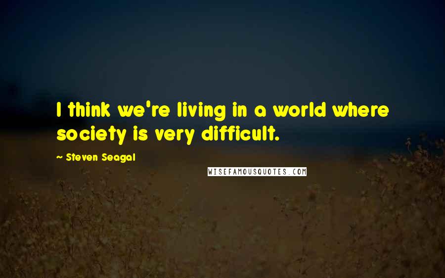 Steven Seagal Quotes: I think we're living in a world where society is very difficult.