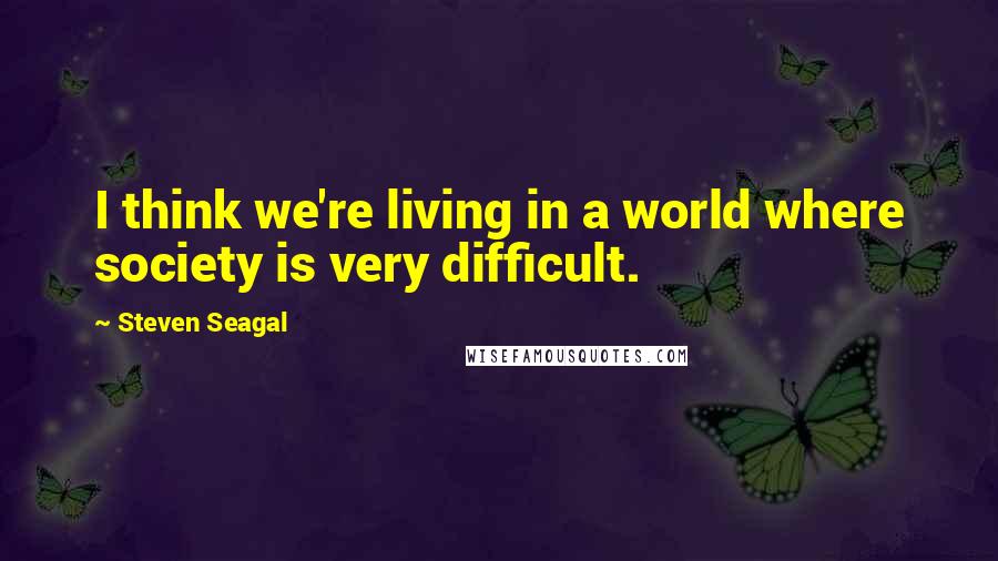Steven Seagal Quotes: I think we're living in a world where society is very difficult.