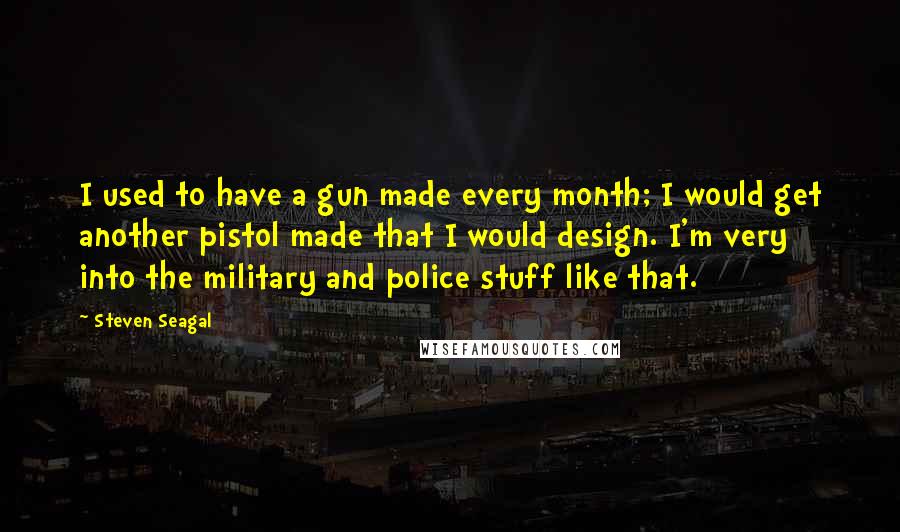 Steven Seagal Quotes: I used to have a gun made every month; I would get another pistol made that I would design. I'm very into the military and police stuff like that.