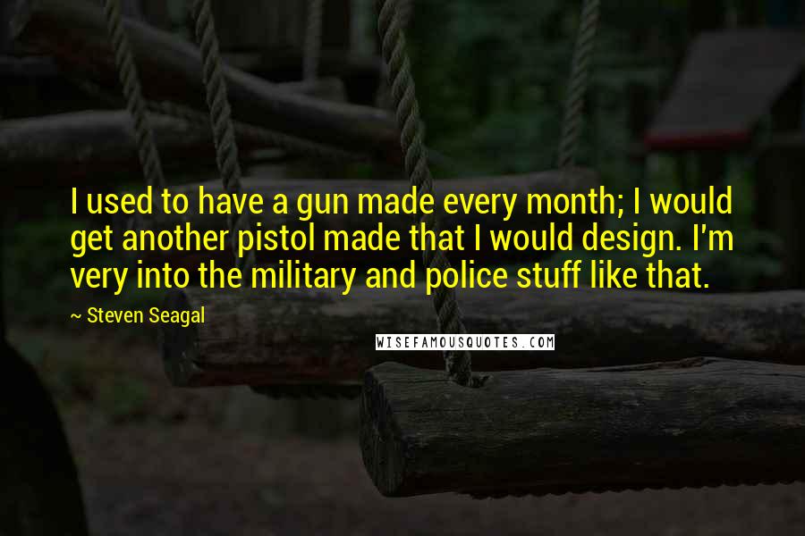 Steven Seagal Quotes: I used to have a gun made every month; I would get another pistol made that I would design. I'm very into the military and police stuff like that.