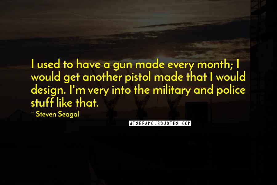 Steven Seagal Quotes: I used to have a gun made every month; I would get another pistol made that I would design. I'm very into the military and police stuff like that.