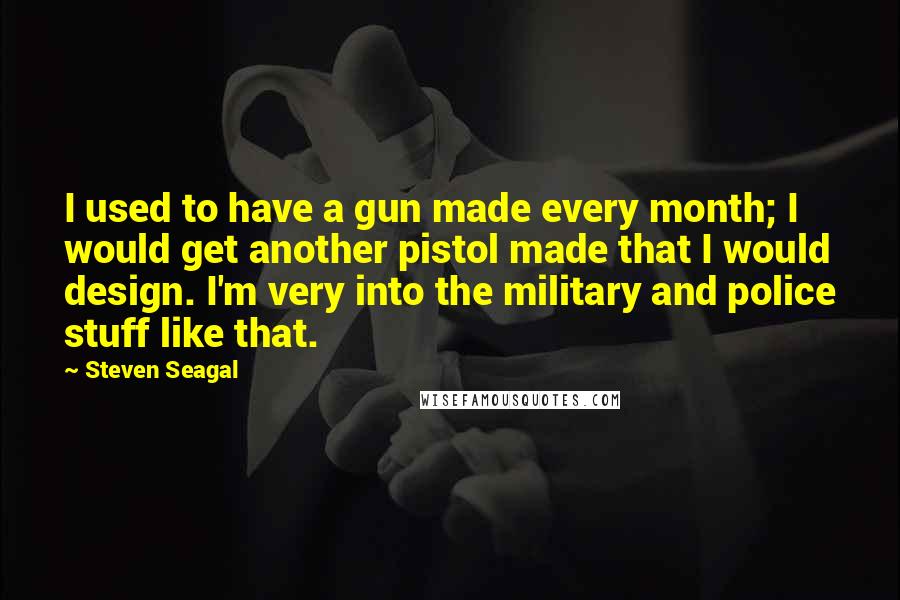 Steven Seagal Quotes: I used to have a gun made every month; I would get another pistol made that I would design. I'm very into the military and police stuff like that.