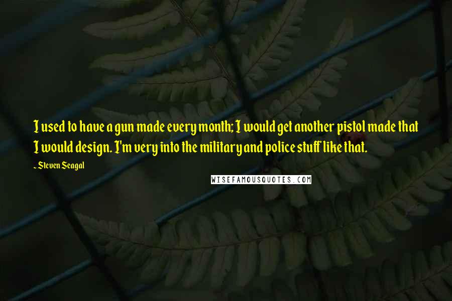 Steven Seagal Quotes: I used to have a gun made every month; I would get another pistol made that I would design. I'm very into the military and police stuff like that.