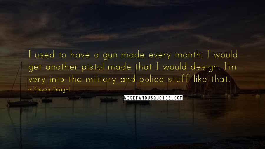 Steven Seagal Quotes: I used to have a gun made every month; I would get another pistol made that I would design. I'm very into the military and police stuff like that.