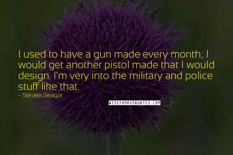 Steven Seagal Quotes: I used to have a gun made every month; I would get another pistol made that I would design. I'm very into the military and police stuff like that.