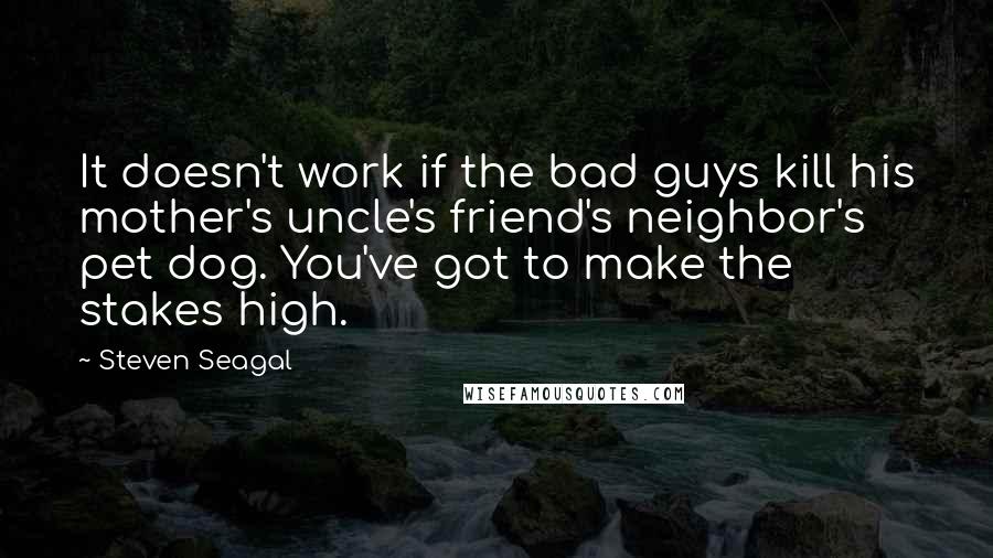 Steven Seagal Quotes: It doesn't work if the bad guys kill his mother's uncle's friend's neighbor's pet dog. You've got to make the stakes high.