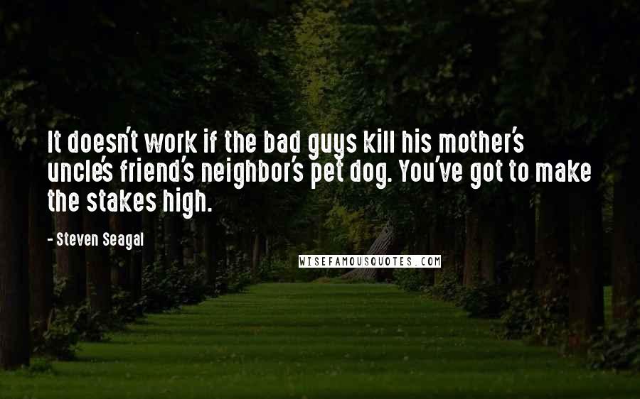 Steven Seagal Quotes: It doesn't work if the bad guys kill his mother's uncle's friend's neighbor's pet dog. You've got to make the stakes high.