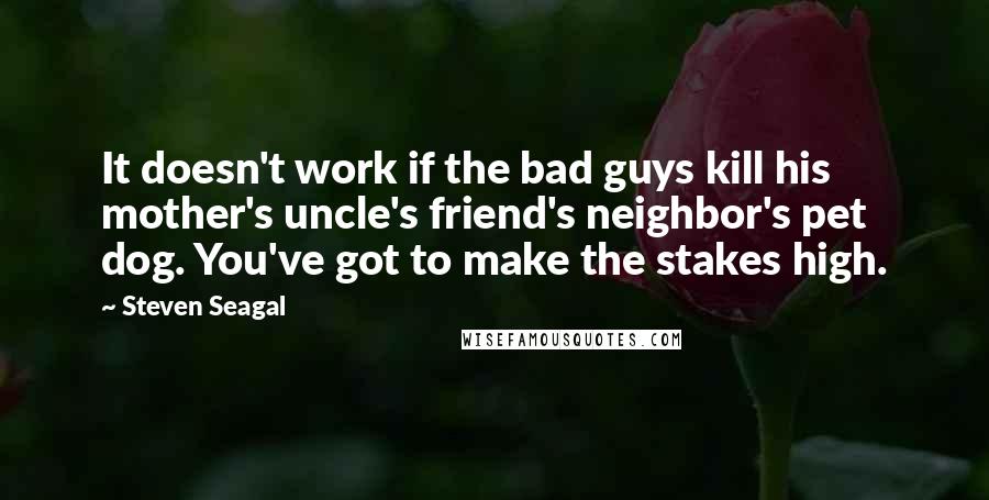 Steven Seagal Quotes: It doesn't work if the bad guys kill his mother's uncle's friend's neighbor's pet dog. You've got to make the stakes high.