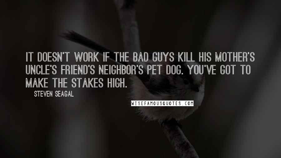 Steven Seagal Quotes: It doesn't work if the bad guys kill his mother's uncle's friend's neighbor's pet dog. You've got to make the stakes high.