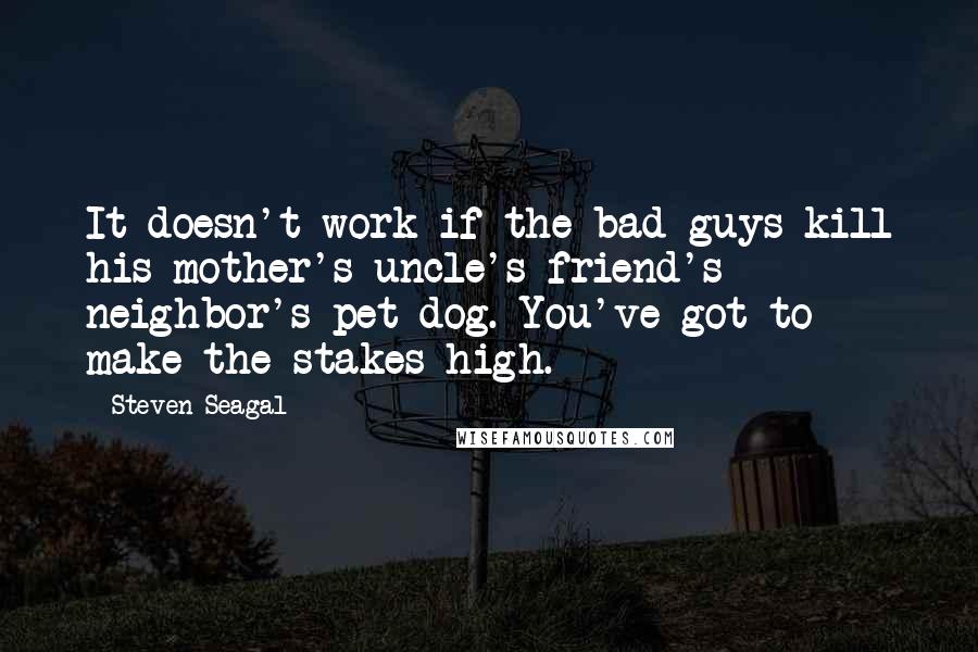 Steven Seagal Quotes: It doesn't work if the bad guys kill his mother's uncle's friend's neighbor's pet dog. You've got to make the stakes high.