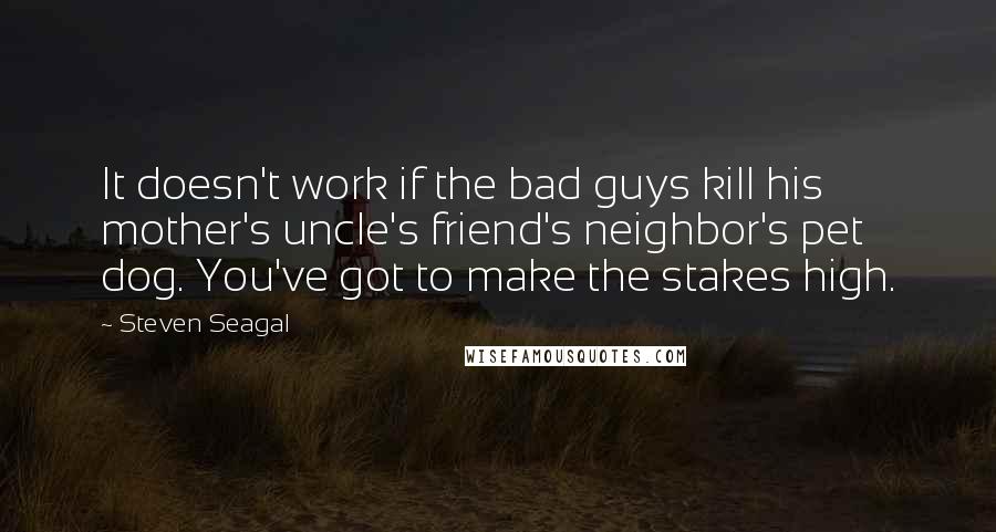 Steven Seagal Quotes: It doesn't work if the bad guys kill his mother's uncle's friend's neighbor's pet dog. You've got to make the stakes high.