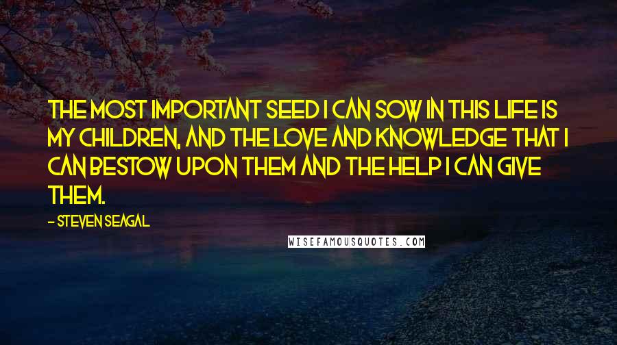 Steven Seagal Quotes: The most important seed I can sow in this life is my children, and the love and knowledge that I can bestow upon them and the help I can give them.