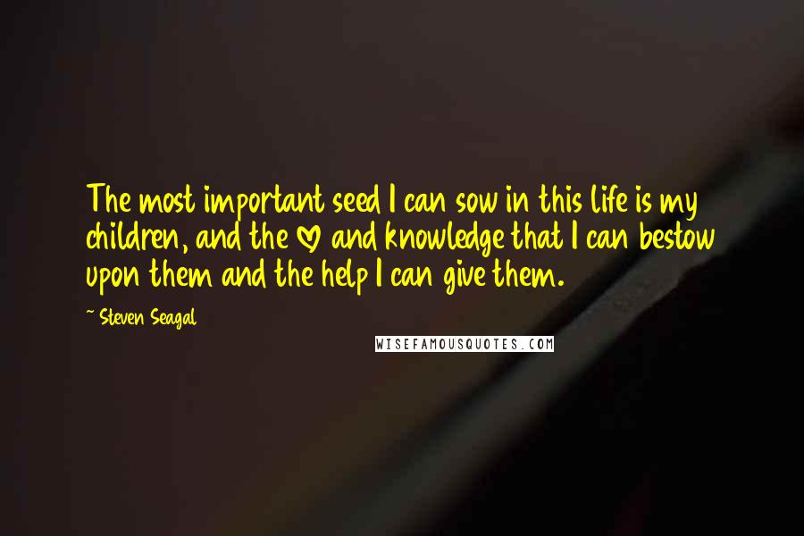 Steven Seagal Quotes: The most important seed I can sow in this life is my children, and the love and knowledge that I can bestow upon them and the help I can give them.