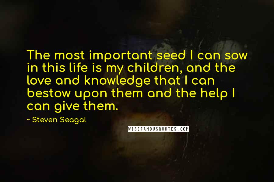 Steven Seagal Quotes: The most important seed I can sow in this life is my children, and the love and knowledge that I can bestow upon them and the help I can give them.