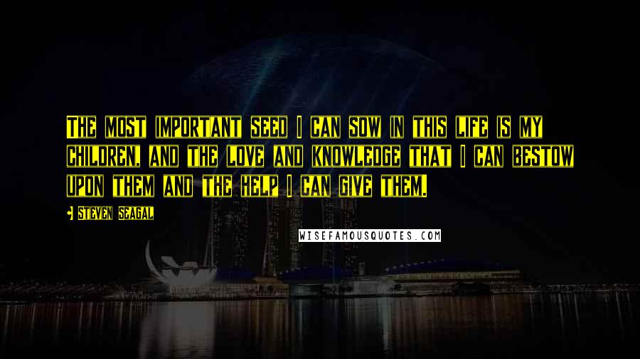 Steven Seagal Quotes: The most important seed I can sow in this life is my children, and the love and knowledge that I can bestow upon them and the help I can give them.