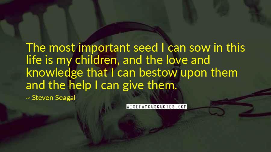 Steven Seagal Quotes: The most important seed I can sow in this life is my children, and the love and knowledge that I can bestow upon them and the help I can give them.