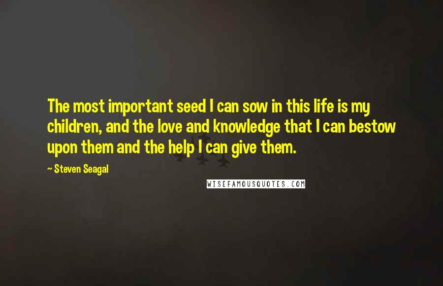 Steven Seagal Quotes: The most important seed I can sow in this life is my children, and the love and knowledge that I can bestow upon them and the help I can give them.