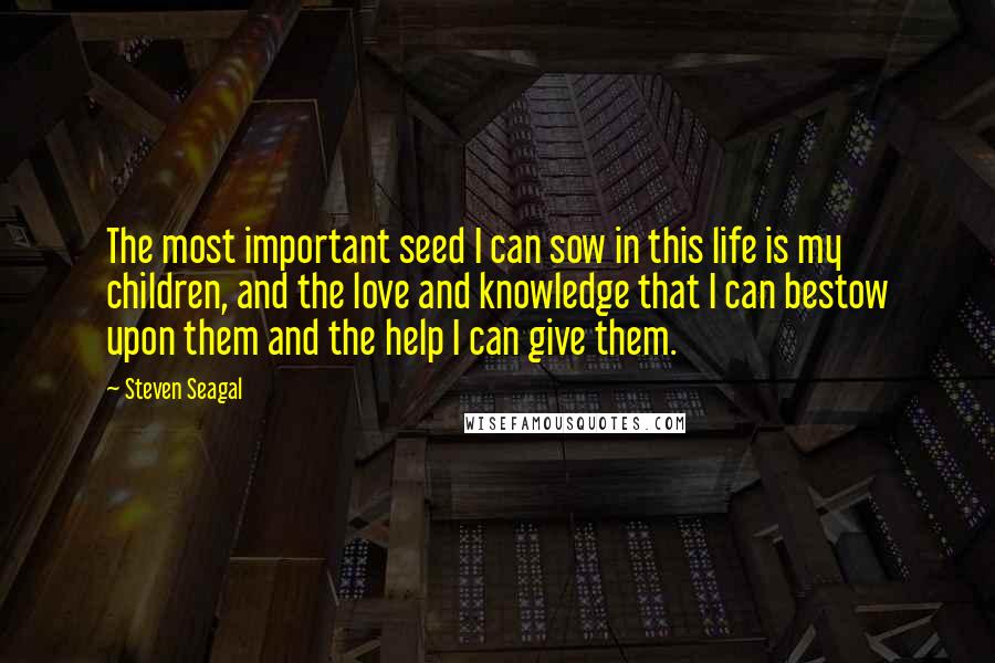 Steven Seagal Quotes: The most important seed I can sow in this life is my children, and the love and knowledge that I can bestow upon them and the help I can give them.