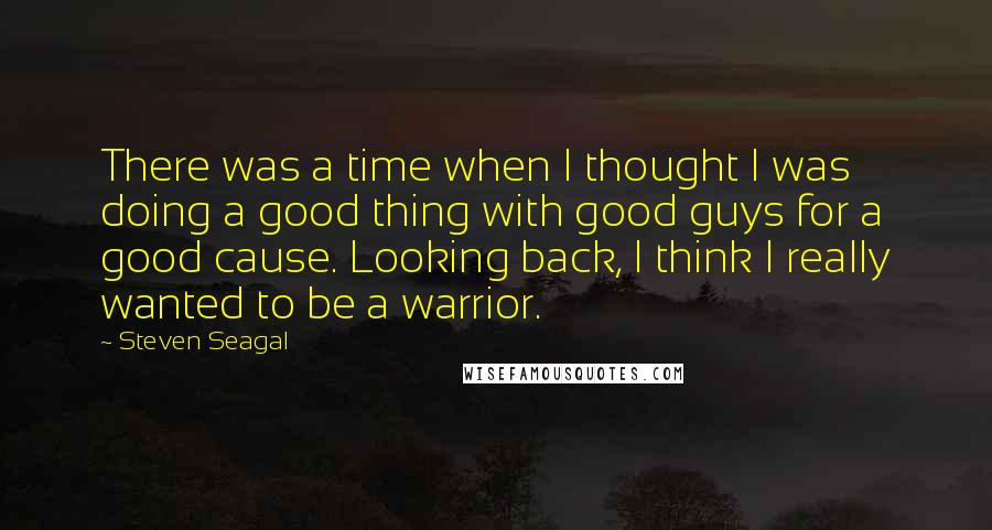 Steven Seagal Quotes: There was a time when I thought I was doing a good thing with good guys for a good cause. Looking back, I think I really wanted to be a warrior.