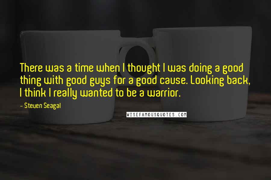 Steven Seagal Quotes: There was a time when I thought I was doing a good thing with good guys for a good cause. Looking back, I think I really wanted to be a warrior.