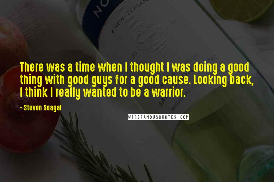 Steven Seagal Quotes: There was a time when I thought I was doing a good thing with good guys for a good cause. Looking back, I think I really wanted to be a warrior.